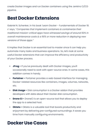 create Docker images and run Docker containers using the Jenkins CI/CD
pipeline.
Best Docker Extensions
Gabriel N. Schenker, in his book ‘Learn Docker - Fundamentals of Docker 18.
x’ says, “Companies that implement containers & containerize their
traditional mission-critical apps have witnessed savings of around 50% in
overall maintenance costs & a 90% or more reduction in deploying new
versions of those apps.”
It implies that Docker is an essential tool to master since it can help you
automate many tasks and business operations. So, let's look at some
useful Docker extensions that can improve the efficiency and productivity
of your Docker process.
JFrog - If you've previously dealt with Docker images, you'll
occasionally need to work with open-source ones. In some cases, this
addition comes in handy.
Portainer - Portainer provides a web-based interface for managing
Docker-related resources like containers, images, volumes, networks,
etc.
Disk Usage - Disk consumption is a Docker addon that provides
developers with data about their Docker disk consumption.
Drone CI - DroneCI is an open-source tool that allows you to deploy
the app to a selected host.
Okteto - Okteto is a valuable tool that boosts productivity and
enjoyment by delivering pre-configured surroundings. It saves you
time from manually configuring environments.
Docker Use Cases
Convert web pages and HTML files to PDF in your applications with the Pdfcrowd HTML to PDF API Printed with Pdfcrowd.com
 