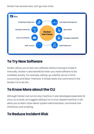 Docker has several uses. Let’s go over a few.
To Try New Software
Docker allows you to test new software without having to install it
manually. Docker is also beneficial when you need software to be
available quickly. For example, setting up a MySQL server is time-
consuming and labor-intensive. It simply takes one command in the
Docker CLI to do this.
To Know More about the CLI
Although Docker can run on any machine, it was developed especially for
Linux. As a result, we suggest setting it on a Linux-based machine. It will
allow you to learn more about system administration, command-line
interfaces, and scripting.
To Reduce Incident Risk
Convert web pages and HTML files to PDF in your applications with the Pdfcrowd HTML to PDF API Printed with Pdfcrowd.com
 