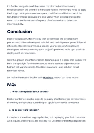 If a Docker image is available, users may immediately undo any
modifications in the event of a hardware failure. They simply need to copy
the image backup to a new computer, and Docker will take care of the
rest. Docker image backups are also useful when developers need to
revert to an earlier version of a piece of software due to defects or
incompatibility.
Conclusion
Docker is a powerful technology that streamlines the development
process and allows developers to build, test, and deploy apps rapidly and
efficiently. Docker streamlines & speeds your process while allowing
developers to innovate using each project's preferred tools, app stacks &
deployment environments.
With the growth of containerization technologies, it is clear that Docker will
be in the spotlight for the foreseeable future. Want to explore Docker
further? Let MarsDevs help. MarsDevs is our one-stop solution for all
technical needs.
So, make the most of Docker with MarsDevs. Reach out to us today!
FAQs
1. What is so special about Docker?
Docker containers enable apps to be easily shuttled across environments
since they encapsulate everything an application needs to execute.
2. Is Docker Hard to Learn?
It may take some time to grasp Docker, but deploying your first container
will be quick. Docker provides an easy-to-use Docker Desktop application
Convert web pages and HTML files to PDF in your applications with the Pdfcrowd HTML to PDF API Printed with Pdfcrowd.com
 