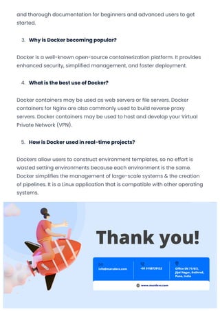 and thorough documentation for beginners and advanced users to get
started.
3. Why is Docker becoming popular?
Docker is a well-known open-source containerization platform. It provides
enhanced security, simplified management, and faster deployment.
4. What is the best use of Docker?
Docker containers may be used as web servers or file servers. Docker
containers for Nginx are also commonly used to build reverse proxy
servers. Docker containers may be used to host and develop your Virtual
Private Network (VPN).
5. How is Docker used in real-time projects?
Dockers allow users to construct environment templates, so no effort is
wasted setting environments because each environment is the same.
Docker simplifies the management of large-scale systems & the creation
of pipelines. It is a Linux application that is compatible with other operating
systems.
Our Office Location
INDIA
Jijai Nagar, Kothrud, Pune
(IN) - 411038
Phone: +91 9322358095
USA
3422 Old Capitol Trail Suite 93 Wilmington DE 19808
Convert web pages and HTML files to PDF in your applications with the Pdfcrowd HTML to PDF API Printed with Pdfcrowd.com
 