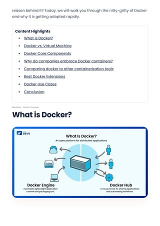 reason behind it? Today, we will walk you through the nitty-gritty of Docker
and why it is getting adopted rapidly.
Content Highlights
What is Docker?
Docker vs. Virtual Machine
Docker Core Components
Why do companies embrace Docker containers?
Comparing docker to other containerization tools
Best Docker Extensions
Docker Use Cases
Conclusion
MarsDevs · Docker Overview
What is Docker?
Convert web pages and HTML files to PDF in your applications with the Pdfcrowd HTML to PDF API Printed with Pdfcrowd.com
 