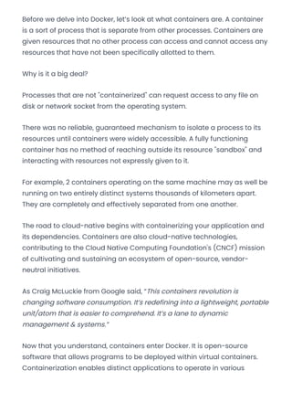 Before we delve into Docker, let’s look at what containers are. A container
is a sort of process that is separate from other processes. Containers are
given resources that no other process can access and cannot access any
resources that have not been specifically allotted to them.
Why is it a big deal?
Processes that are not "containerized" can request access to any file on
disk or network socket from the operating system.
There was no reliable, guaranteed mechanism to isolate a process to its
resources until containers were widely accessible. A fully functioning
container has no method of reaching outside its resource "sandbox" and
interacting with resources not expressly given to it.
For example, 2 containers operating on the same machine may as well be
running on two entirely distinct systems thousands of kilometers apart.
They are completely and effectively separated from one another.
The road to cloud-native begins with containerizing your application and
its dependencies. Containers are also cloud-native technologies,
contributing to the Cloud Native Computing Foundation's (CNCF) mission
of cultivating and sustaining an ecosystem of open-source, vendor-
neutral initiatives.
As Craig McLuckie from Google said, “This containers revolution is
changing software consumption. It’s redefining into a lightweight, portable
unit/atom that is easier to comprehend. It’s a lane to dynamic
management & systems.”
Now that you understand, containers enter Docker. It is open-source
software that allows programs to be deployed within virtual containers.
Containerization enables distinct applications to operate in various
Convert web pages and HTML files to PDF in your applications with the Pdfcrowd HTML to PDF API Printed with Pdfcrowd.com
 
