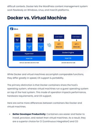difficult contexts. Docker lets the WordPress content management system
work flawlessly on Windows, Linux, and macOS platforms.
Docker vs. Virtual Machine
While Docker and virtual machines accomplish comparable functions,
they differ greatly in speed, OS support & portability.
The primary distinction is that Docker containers share the host's
operating system, whereas virtual machines run a guest operating system
on top of the host system. This mode of operation impacts performance,
hardware requirements, and OS support.
Here are some more differences between containers like Docker and
virtual machines.
Better Developer Productivity: Containers are easier and faster to
install, provision, and restart than virtual machines. As a result, they
are a superior choice for CI (continuous integration) and CD
Convert web pages and HTML files to PDF in your applications with the Pdfcrowd HTML to PDF API Printed with Pdfcrowd.com
 