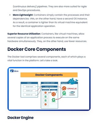 (continuous delivery) pipelines. They are also more suited for Agile
and DevOps procedures.
More Lightweight: Containers simply contain the processes and their
dependencies. VMs, on the other hand, have a second OS instance.
As a result, a container is lighter than its virtual machine equivalent
for the identical application operation.
Superior Resource Utilization: Containers, like virtual machines, allow
several copies of an application process to execute on the same
hardware simultaneously. They, on the other hand, use fewer resources.
Docker Core Components
The Docker tool comprises several components, each of which plays a
vital function in the platform. Let’s take a look.
Docker Engine
Convert web pages and HTML files to PDF in your applications with the Pdfcrowd HTML to PDF API Printed with Pdfcrowd.com
 