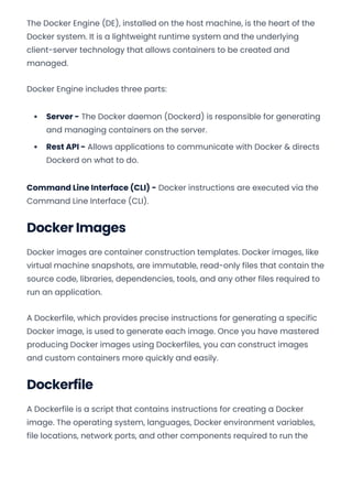 The Docker Engine (DE), installed on the host machine, is the heart of the
Docker system. It is a lightweight runtime system and the underlying
client-server technology that allows containers to be created and
managed.
Docker Engine includes three parts:
Server - The Docker daemon (Dockerd) is responsible for generating
and managing containers on the server.
Rest API - Allows applications to communicate with Docker & directs
Dockerd on what to do.
Command Line Interface (CLI) - Docker instructions are executed via the
Command Line Interface (CLI).
Docker Images
Docker images are container construction templates. Docker images, like
virtual machine snapshots, are immutable, read-only files that contain the
source code, libraries, dependencies, tools, and any other files required to
run an application.
A Dockerfile, which provides precise instructions for generating a specific
Docker image, is used to generate each image. Once you have mastered
producing Docker images using Dockerfiles, you can construct images
and custom containers more quickly and easily.
Dockerfile
A Dockerfile is a script that contains instructions for creating a Docker
image. The operating system, languages, Docker environment variables,
file locations, network ports, and other components required to run the
Convert web pages and HTML files to PDF in your applications with the Pdfcrowd HTML to PDF API Printed with Pdfcrowd.com
 