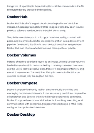 image are all specified in these instructions. All the commands in the file
are automatically grouped and executed.
Docker Hub
Docker Hub is Docker's largest cloud-based repository of container
images. It hosts approximately 100,000 images created by open-source
projects, software vendors, and the Docker community.
The platform enables you to ship apps anywhere swiftly, connect with
peers, and automate builds for speedier integration into a development
pipeline. Developers, like GitHub, push and pull container images from
Docker Hub and choose whether to make them public or private.
Docker Volumes
Instead of adding additional layers to an image, utilizing Docker volumes
is a better way to retain data created by a running container. Users can
use this useful tool to preserve data, transfer it amongst containers, and
mount it to new ones. The container life cycle does not affect Docker
volumes because they are kept on the host.
Docker Compose
Docker Compose is a handy tool for simultaneously launching and
managing numerous containers. It connects many containers required for
collaboration and controls them with a single coordinated command.
Docker Compose is a command-line tool for launching, executing, and
communicating with containers. It is accomplished using a YAML file to
configure the application's services.
Docker Desktop
Convert web pages and HTML files to PDF in your applications with the Pdfcrowd HTML to PDF API Printed with Pdfcrowd.com
 