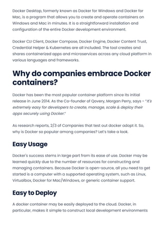 Docker Desktop, formerly known as Docker for Windows and Docker for
Mac, is a program that allows you to create and operate containers on
Windows and Mac in minutes. It is a straightforward installation and
configuration of the entire Docker development environment.
Docker CLI Client, Docker Compose, Docker Engine, Docker Content Trust,
Credential Helper & Kubernetes are all included. The tool creates and
shares containerized apps and microservices across any cloud platform in
various languages and frameworks.
Why do companies embrace Docker
containers?
Docker has been the most popular container platform since its initial
release in June 2014. As the Co-founder of Qovery, Morgan Perry, says - “It's
extremely easy for developers to create, manage, scale & deploy their
apps securely using Docker.“
As research reports, 2/3 of Companies that test out docker adopt it. So,
why is Docker so popular among companies? Let’s take a look.
Easy Usage
Docker's success stems in large part from its ease of use. Docker may be
learned quickly due to the number of resources for constructing and
managing containers. Because Docker is open-source, all you need to get
started is a computer with a supported operating system, such as Linux,
Virtualbox, Docker for Mac/Windows, or generic container support.
Easy to Deploy
A docker container may be easily deployed to the cloud. Docker, in
particular, makes it simple to construct local development environments
Convert web pages and HTML files to PDF in your applications with the Pdfcrowd HTML to PDF API Printed with Pdfcrowd.com
 