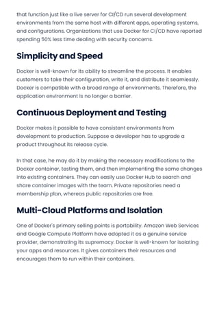 that function just like a live server for CI/CD run several development
environments from the same host with different apps, operating systems,
and configurations. Organizations that use Docker for CI/CD have reported
spending 50% less time dealing with security concerns.
Simplicity and Speed
Docker is well-known for its ability to streamline the process. It enables
customers to take their configuration, write it, and distribute it seamlessly.
Docker is compatible with a broad range of environments. Therefore, the
application environment is no longer a barrier.
Continuous Deployment and Testing
Docker makes it possible to have consistent environments from
development to production. Suppose a developer has to upgrade a
product throughout its release cycle.
In that case, he may do it by making the necessary modifications to the
Docker container, testing them, and then implementing the same changes
into existing containers. They can easily use Docker Hub to search and
share container images with the team. Private repositories need a
membership plan, whereas public repositories are free.
Multi-Cloud Platforms and Isolation
One of Docker's primary selling points is portability. Amazon Web Services
and Google Compute Platform have adopted it as a genuine service
provider, demonstrating its supremacy. Docker is well-known for isolating
your apps and resources. It gives containers their resources and
encourages them to run within their containers.
Convert web pages and HTML files to PDF in your applications with the Pdfcrowd HTML to PDF API Printed with Pdfcrowd.com
 
