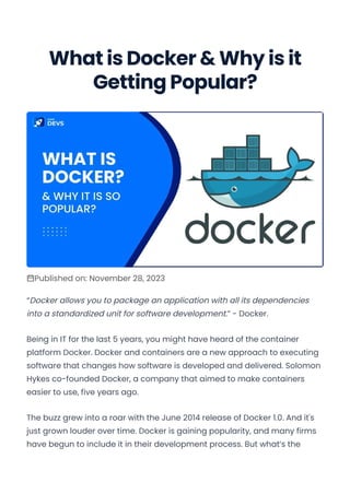 What is Docker & Why is it
Getting Popular?
Published on: November 28, 2023
“Docker allows you to package an application with all its dependencies
into a standardized unit for software development.” - Docker.
Being in IT for the last 5 years, you might have heard of the container
platform Docker. Docker and containers are a new approach to executing
software that changes how software is developed and delivered. Solomon
Hykes co-founded Docker, a company that aimed to make containers
easier to use, five years ago.
The buzz grew into a roar with the June 2014 release of Docker 1.0. And it's
just grown louder over time. Docker is gaining popularity, and many firms
have begun to include it in their development process. But what’s the
Convert web pages and HTML files to PDF in your applications with the Pdfcrowd HTML to PDF API Printed with Pdfcrowd.com
 