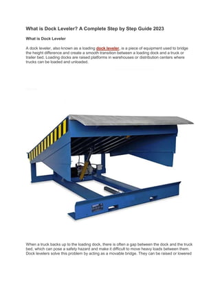 What is Dock Leveler? A Complete Step by Step Guide 2023
What is Dock Leveler
A dock leveler, also known as a loading dock leveler, is a piece of equipment used to bridge
the height difference and create a smooth transition between a loading dock and a truck or
trailer bed. Loading docks are raised platforms in warehouses or distribution centers where
trucks can be loaded and unloaded.
When a truck backs up to the loading dock, there is often a gap between the dock and the truck
bed, which can pose a safety hazard and make it difficult to move heavy loads between them.
Dock levelers solve this problem by acting as a movable bridge. They can be raised or lowered
 