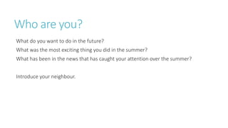 Who are you?
What do you want to do in the future?
What was the most exciting thing you did in the summer?
What has been in the news that has caught your attention over the summer?
Introduce your neighbour.
 