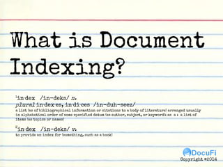 What is Document
Indexing?
1
in·dex /in-deks/ n.
plural in·dex·es, in·di·ces /in-duh-seez/
a list (as of bibliographical information or citations to a body of literature) arranged usually in alphabetical order of some specified datum (as
author, subject, or keyword): as a : a list of items (as topics or names)
2
in·dex /in-deks/ v.
to provide an index for (something, such as a book)
Copyright ©2014
 