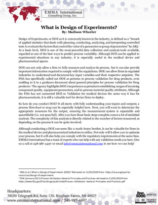 What is Design of Experiments?
By: Madison Wheeler
Design of Experiments, or DOE as it is commonly known in the industry, is defined as a “branch
of applied statistics that deals with planning, conducting, analyzing, and interpreting controlled
tests to evaluatethefactorsthatcontrolthe valueofa parameterorgroup ofparameters”by ASQ.1
At a basic level, DOE is one of the most powerful data collection and analysis tools available,
regarded as one of the best ways to predict process variability. Although DOE can be applied to
experimental situations in any industry, it is especially useful in the medical device and
pharmaceutical spaces.
DOE can not only allow a firm to fully measure and analyze its process, but it can also provide
important information required to comply with the regulations. DOE can allow firms in regulated
industries to understand and document key input variables and their respective setpoints. The
FDA has specifically called out DOE as pertains to process validation for drug products, even
nodding to it in a guidance document about general principles for process validation for Drug
products.2 The agency highlightsDOE’simportanceaspertainstoestablishing rangesofincoming
component quality, equipment parameters, and in-process material quality attributes. Although
the FDA has not connected DOE to Validation for medical devices the same way it has for
pharmaceuticals, it is still a valuable tool for device firms to deploy.
So how do you conduct DOE? It all starts with fully understanding your inputs and outputs; a
process flowchart or map can be especially helpful here. Next, you will want to determine the
appropriate measures for the output, ensuring the measurement system is repeatable and
quantifiable (i.e. not pass/fail). After you have those basic steps complete comes a lot of statistical
analysis. The complexity of this analysis is directly related to the number of factors measured, so
depending on the process it can be quite involved.
Although conducting a DOE can seem like a math-heavy burden, it can be valuable for firms in
the medical device and pharmaceutical industries to utilize. Not only will it allow you to optimize
your process, but it will also help you comply with the regulatory requirements at the same time.
EMMA International has a team of experts who can help with any validation needs you have. Give
us a call at 248-987-4497 or email info@emmainternational.com to see how we can help!
1 ASQ (n.d.) Whatis Design of Experiments (DOE)? Retrieved on 11/05/2020 from: https://asq.org/quality-
resources/design-of-experiments
2 FDA (January 2011) Process Validation:General Principles and Practices retrieved on 11/05/2020 from:
https://www.fda.gov/files/drugs/published/Process-Validation--General-Principles-and-Practices.pdf
 