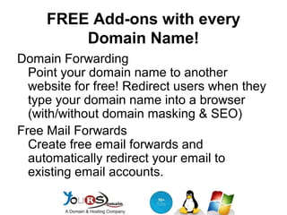 FREE Add-ons with every
Domain Name!
Domain Forwarding
Point your domain name to another
website for free! Redirect users when they
type your domain name into a browser
(with/without domain masking & SEO)
Free Mail Forwards
Create free email forwards and
automatically redirect your email to
existing email accounts.

 