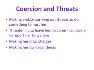Coercion and ThreatsMaking and/or carrying out threats to do something to hurt herThreatening to leave her, to commit suicide or to report her to welfareMaking her drop chargesMaking her do illegal things