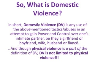 So, What is Domestic Violence?In short, Domestic Violence (DV) is any use of the above-mentioned tactics/abuses in an attempt to gain Power and Control over one’s intimate partner, be they a girlfriend or boyfriend, wife, husband or fiancé.…And though physicalviolence is a part of the definition of DV, DVis not limited to physical violence!!!