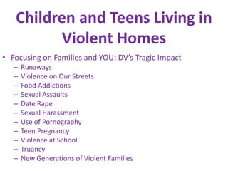 Children and Teens Living in Violent HomesFocusing on Families and YOU: DV’s Tragic ImpactRunawaysViolence on Our StreetsFood AddictionsSexual AssaultsDate RapeSexual HarassmentUse of PornographyTeen PregnancyViolence at SchoolTruancyNew Generations of Violent Families