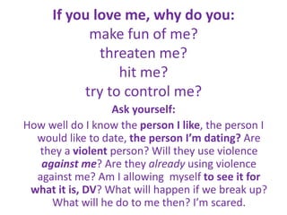 If you love me, why do you:make fun of me?threaten me?hit me?try to control me?Ask yourself:How well do I know the person I like, the person I would like to date, the person I’m dating? Are they a violent person? Will they use violence against me? Are they already using violence against me? Am I allowing  myself to see it for what it is, DV? What will happen if we break up? What will he do to me then? I’m scared.