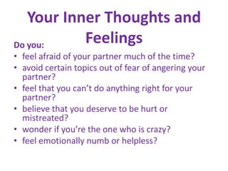 Your Inner Thoughts and FeelingsDo you:feel afraid of your partner much of the time? avoid certain topics out of fear of angering your partner? feel that you can’t do anything right for your partner? believe that you deserve to be hurt or mistreated? wonder if you’re the one who is crazy? feel emotionally numb or helpless?
