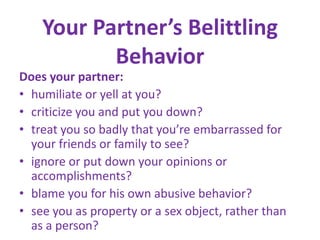 Your Partner’s Belittling BehaviorDoes your partner:humiliate or yell at you? criticize you and put you down?treat you so badly that you’re embarrassed for your friends or family to see?ignore or put down your opinions or accomplishments? blame you for his own abusive behavior? see you as property or a sex object, rather than as a person?