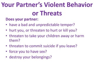 Your Partner’s Violent Behavior or ThreatsDoes your partner:have a bad and unpredictable temper? hurt you, or threaten to hurt or kill you? threaten to take your children away or harm them? threaten to commit suicide if you leave? force you to have sex? destroy your belongings? 