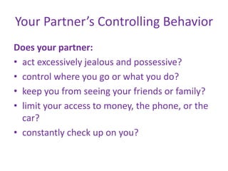 Your Partner’s Controlling BehaviorDoes your partner:act excessively jealous and possessive? control where you go or what you do? keep you from seeing your friends or family? limit your access to money, the phone, or the car?constantly check up on you?