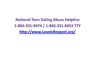 National Teen Dating Abuse Helpline 1-866-331-9474 | 1-866-331-8453 TTYhttp://www.LoveIsRespect.org/