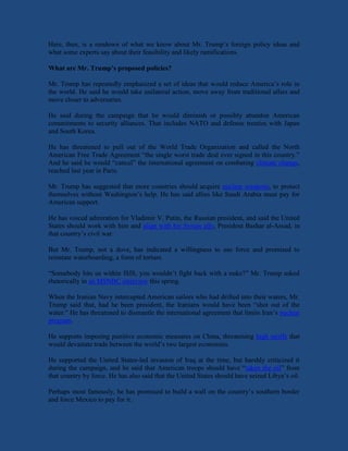 Here, then, is a rundown of what we know about Mr. Trump’s foreign policy ideas and
what some experts say about their feasibility and likely ramifications.
What are Mr. Trump’s proposed policies?
Mr. Trump has repeatedly emphasized a set of ideas that would reduce America’s role in
the world. He said he would take unilateral action, move away from traditional allies and
move closer to adversaries.
He said during the campaign that he would diminish or possibly abandon American
commitments to security alliances. That includes NATO and defense treaties with Japan
and South Korea.
He has threatened to pull out of the World Trade Organization and called the North
American Free Trade Agreement “the single worst trade deal ever signed in this country.”
And he said he would “cancel” the international agreement on combating climate change,
reached last year in Paris.
Mr. Trump has suggested that more countries should acquire nuclear weapons, to protect
themselves without Washington’s help. He has said allies like Saudi Arabia must pay for
American support.
He has voiced admiration for Vladimir V. Putin, the Russian president, and said the United
States should work with him and align with his Syrian ally, President Bashar al-Assad, in
that country’s civil war.
But Mr. Trump, not a dove, has indicated a willingness to use force and promised to
reinstate waterboarding, a form of torture.
“Somebody hits us within ISIS, you wouldn’t fight back with a nuke?” Mr. Trump asked
rhetorically in an MSNBC interview this spring.
When the Iranian Navy intercepted American sailors who had drifted into their waters, Mr.
Trump said that, had he been president, the Iranians would have been “shot out of the
water.” He has threatened to dismantle the international agreement that limits Iran’s nuclear
program.
He supports imposing punitive economic measures on China, threatening high tariffs that
would devastate trade between the world’s two largest economies.
He supported the United States-led invasion of Iraq at the time, but harshly criticized it
during the campaign, and he said that American troops should have “taken the oil” from
that country by force. He has also said that the United States should have seized Libya’s oil.
Perhaps most famously, he has promised to build a wall on the country’s southern border
and force Mexico to pay for it.
 