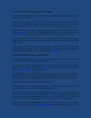 Are these sincere proposals, or just campaign talk?
It is difficult to extrapolate concrete plans from his pronouncements, particularly since they
are not always consistent.
Some days, for example, he called NATO “obsolete” and implied that he would reduce
American commitments to European security. On others, he did not go as far, saying only
that European states should contribute more to NATO and focus more on terrorism.
Some statements seemed mainly about making a political point. For example, Mr. Trump
said he opposed the Trans-Pacific Partnership trade deal because it “was designed for China
to come in, as they always do, through the back door,” though the deal excludes China.
The agenda seemed to change with his mood, and he has released relatively few policy
papers, making many foreign policy analysts wonder whether he may be entering office
without a plan.
“You should not believe anyone who says they know what Trump will do — even if that
person’s name is Donald Trump,” Jeremy Shapiro, research director of the European
Council on Foreign Relations, wrote in a postelection policy brief.
Could President-elect Trump execute his ideas?
American presidents enjoy unusual autonomy on foreign issues, and Mr. Trump would be
able to make some of his proposals happen quickly.
He could scuttle the Iran nuclear deal (though its European signatories would most likely
refuse efforts to negotiate a replacement), ignore United States commitments on climate
change and impose tariffs on China and Mexico.
But other policies would be more difficult to enact. Mexico, for instance, seems unlikely to
comply with his demand to pay for a border wall. Other ideas, such as seizing Iraq’s oil,
may not even be physically possible (the oil rests beneath the ground of a sovereign state).
His own administration could be his biggest roadblock.
Foreign policy is conducted by vast institutions — the Pentagon, State Department and
intelligence agencies — staffed with thousands of career officers.
Mr. Trump has only a handful of like-minded advisers. So he will need to staff these
agencies with his party’s foreign policy veterans — a group with which he has broken so
acrimoniously that many denounced him and his policies in open letters. Now, they will
have a sort of veto power over moves like withdrawing from NATO or striking Iran.
Elizabeth N. Saunders, a George Washington University political scientist, said that foreign
policy bureaucracies have often steered presidents, rather than the other way around. They
 