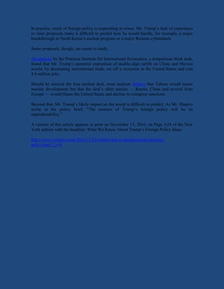 In practice, much of foreign policy is responding to crises. Mr. Trump’s lack of experience
or clear proposals make it difficult to predict how he would handle, for example, a major
breakthrough in North Korea’s nuclear program or a major Russian cyberattack.
Some proposals, though, are easier to study.
An analysis by the Peterson Institute for International Economics, a nonpartisan think tank,
found that Mr. Trump’s potential imposition of double-digit tariffs on China and Mexico
would, by decimating international trade, set off a recession in the United States and cost
4.8 million jobs.
Should he unravel the Iran nuclear deal, most analysts believe that Tehran would renew
nuclear development but that the deal’s other parties — Russia, China and several from
Europe — would blame the United States and decline to reimpose sanctions.
Beyond that, Mr. Trump’s likely impact on the world is difficult to predict. As Mr. Shapiro
wrote in his policy brief, “The essence of Trump’s foreign policy will be its
unpredictability.”
A version of this article appears in print on November 13, 2016, on Page A24 of the New
York edition with the headline: What We Know About Trump’s Foreign Policy Ideas.
http://www.nytimes.com/2016/11/12/world/what-is-donald-trumps-foreign-
policy.html?_r=0
 