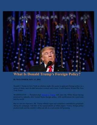 What Is Donald Trump’s Foreign Policy?
By MAX FISHER NOV. 11, 2016
Donald J. Trump in New York on election night. He seems to approach foreign policy as a
series of deals, each divided between a winner and a loser. Credit Damon Winter/The New
York Times
WASHINGTON — President-elect Donald J. Trump will enter the White House having
promised to radically alter United States foreign policy, with ramifications for Americans
and the world.
But it’s not yet clear how. Mr. Trump offered vague and sometimes contradictory proposals
during his campaign, with few of the typical details or white papers. Voters, foreign policy
professionals and the country’s allies are all, to a real extent, left guessing.
 