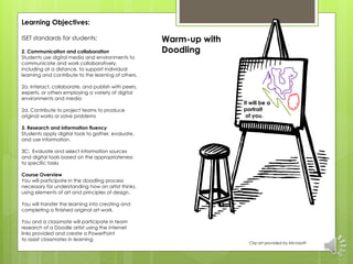 Learning Objectives: 
ISET standards for students: 
2. Communication and collaboration 
Students use digital media and environments to 
communicate and work collaboratively, 
including at a distance, to support individual 
learning and contribute to the learning of others. 
2a. Interact, collaborate, and publish with peers, 
experts, or others employing a variety of digital 
environments and media 
2d. Contribute to project teams to produce 
original works or solve problems 
3. Research and information fluency 
Students apply digital tools to gather, evaluate, 
and use information. 
3C: Evaluate and select information sources 
and digital tools based on the appropriateness 
to specific tasks 
Course Overview 
You will participate in the doodling process 
necessary for understanding how an artist thinks, 
using elements of art and principles of design. 
You will transfer the learning into creating and 
completing a finished original art work. 
You and a classmate will participate in team 
research of a Doodle artist using the internet 
links provided and create a PowerPoint 
to assist classmates in learning. 
Warm-up with 
Doodling 
It will be a 
portrait 
of you. 
Clip art provided by Microsoft 
 