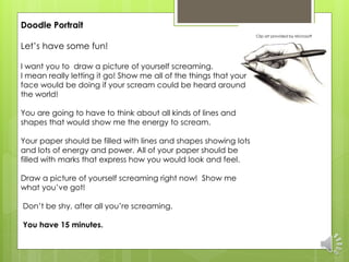 Doodle Portrait 
Let’s have some fun! 
I want you to draw a picture of yourself screaming. 
I mean really letting it go! Show me all of the things that your 
face would be doing if your scream could be heard around 
the world! 
You are going to have to think about all kinds of lines and 
shapes that would show me the energy to scream. 
Your paper should be filled with lines and shapes showing lots 
and lots of energy and power. All of your paper should be 
filled with marks that express how you would look and feel. 
Draw a picture of yourself screaming right now! Show me 
what you’ve got! 
Don’t be shy, after all you’re screaming. 
You have 15 minutes. 
Clip art provided by Microsoft 
 