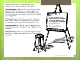 As soon as you’re done; 
send your doodle portrait to 
me by taking a photo with 
your phone and emailing it 
as an attachment. 
Then check out mine. 
Clip art provided by Microsoft 
There are many ways to show emotion using 
elements of art and principles of visual design. 
Think about lines: thick and thin, short and long, wavy, 
jagged, etc. What lines can you group together to 
create patterns that might show movement in your 
face when they are repeated? You are only limited by 
your imagination. 
Think about shape: geometric or organic shapes can 
help express emotion. What shapes can you use to 
show screaming in eyes, mouth, lips, ears, hair, etc. 
Think about color: in this case the color will be the black 
marker to express the feeling of screaming by creating 
patterns. 
Think about space: how will you fill the negative space 
around your portrait and the positive space within your 
portrait? 
 