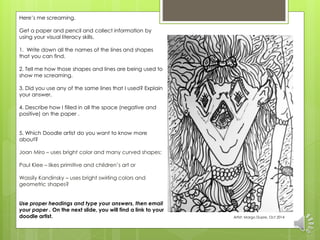 Here’s me screaming. 
Get a paper and pencil and collect information by 
using your visual literacy skills. 
1. Write down all the names of the lines and shapes 
that you can find. 
2. Tell me how those shapes and lines are being used to 
show me screaming. 
3. Did you use any of the same lines that I used? Explain 
your answer. 
4. Describe how I filled in all the space (negative and 
positive) on the paper . 
5. Which Doodle artist do you want to know more 
about? 
Joan Miro – uses bright color and many curved shapes; 
Paul Klee – likes primitive and children’s art or 
Wassily Kandinsky – uses bright swirling colors and 
geometric shapes? 
Use proper headings and type your answers, then email 
your paper . On the next slide, you will find a link to your 
doodle artist. Artist: Margo Dupre, Oct 2014 
 