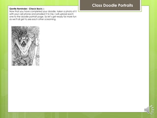 Class Doodle Portraits 
Gentle Reminder: Check Back:::: 
Now that you have completed your doodle, taken a photo of it 
with your cell phone and emailed it to me. I will upload each 
one to the doodle portrait page. So let’s get ready for more fun 
as we’ll all get to see each other screaming. 
