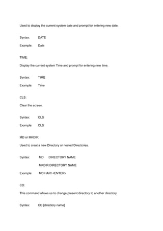 Used to display the current system date and prompt for entering new date.
Syntax: DATE
Example: Date
TIME:
Display the current system Time and prompt for entering new time.
Syntax: TIME
Example: Time
CLS:
Clear the screen.
Syntax: CLS
Example: CLS
MD or MKDIR:
Used to creat a new Directory or nested Directories.
Syntax: MD DIRECTORY NAME
MKDIR DIRECTORY NAME
Example: MD HARI <ENTER>
CD:
This command allows us to change present directory to another directory.
Syntex: CD [directory name]
 