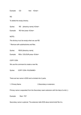 Example: CD Hari <Enter>
RD
To delete the empty directry.
Syntax: RD [directroy name] <Enter>
Example: RD Hari press <Enter>
NOTE:-
The dirctroy muct be empty when we use RD
* Remove with subdirectories and files.
Syntax: RD/S [directroy name]
Example: RD/s COLOUR press <Enter>
COPY CON:
We use this command to create a new file.
Syntax: COPY CON <FILENAME>
There are two name in DOS and is divided into 2 parts.
1. Primary Name 2.Secondary or extension.
Primary name is separated from the Secondary naem extension with the help of a dot (.)
Example: Ram. TXT
Secondary name is optional. The extension tells DOS about what kindof file it is.
 