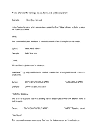 A valid Character for naming a file are. from A to Z and the digit 0 to 9
Example: Copy Con Hari.text
Note:- Typing hare and when we are done, press Ctr+Z or F6 key followed by Enter to save
the current document.
TYPE:
This command allowed allows us to see the conttents of an existing file on the screen.
Syntax: TYPE <File Name>
Example: TYPE Hari.text
COPY:
We can Use copy command in two ways:-
File to File CopyUsing this command override one file of an existing file from one location to
another file.
Syntax: COPY [SOURCE FILE NAME] [TARGAR FILE NAME]
Example: COPY hari.txt Krishna.text
File to File Directory
This is use to duplicate files of an existing file one directory to another with different name or
exiting name.
Syntex: COPY [SOURCE FILE NAME] [TARGET Directory Name]
DEL/ERASE
This command removes one or more files from the disk or current working directorys.
 