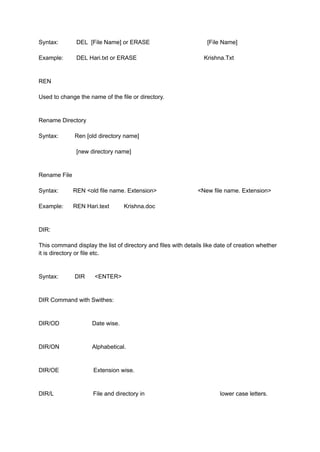 Syntax: DEL [File Name] or ERASE [File Name]
Example: DEL Hari.txt or ERASE Krishna.Txt
REN
Used to change the name of the file or directory.
Rename Directory
Syntax: Ren [old directory name]
[new directory name]
Rename File
Syntax: REN <old file name. Extension> <New file name. Extension>
Example: REN Hari.text Krishna.doc
DIR:
This command display the list of directory and files with details like date of creation whether
it is directory or file etc.
Syntax: DIR <ENTER>
DIR Command with Swithes:
DIR/OD Date wise.
DIR/ON Alphabetical.
DIR/OE Extension wise.
DIR/L File and directory in lower case letters.
 