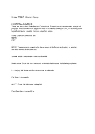 Syntax: TREE/F <Directory Name>
2. EXTERNAL COMMAND
These are also called Disk-Resident Commands. These commands are meant for special
purpose. These are found in Separade files on Hard Disk or Floppy Disk, So that they don't
typically consume valuable memory only ehen called.
Some External Commands are:
MOVE
EDIT
MOVE: This command move (cut) a file or group of fils from one directory to another
and also onedisk to another disk.
Syntax: move <file Name> <Directory Name>
Down Arrow: Show the next command executed after the one that's being displayed.
F7- Display the entire list of command that is executed.
F9- Select commands.
Alt+F7- Erase the command history list.
Esc- Clear the command line.
 