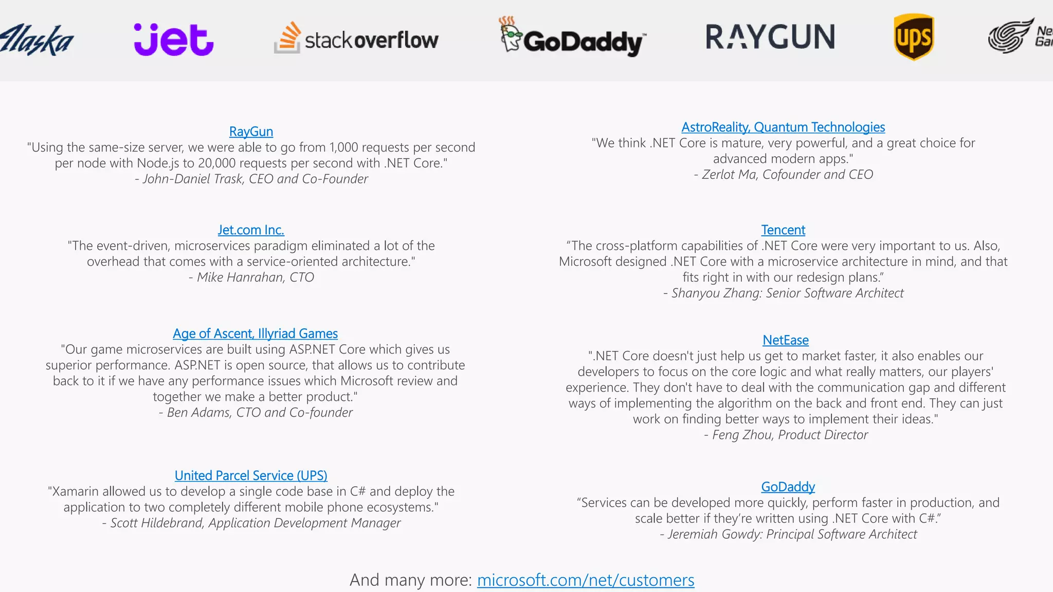 RayGun
"Using the same-size server, we were able to go from 1,000 requests per second
per node with Node.js to 20,000 requests per second with .NET Core."
- John-Daniel Trask, CEO and Co-Founder
AstroReality, Quantum Technologies
"We think .NET Core is mature, very powerful, and a great choice for
advanced modern apps."
- Zerlot Ma, Cofounder and CEO
Jet.com Inc.
"The event-driven, microservices paradigm eliminated a lot of the
overhead that comes with a service-oriented architecture."
- Mike Hanrahan, CTO
Tencent
“The cross-platform capabilities of .NET Core were very important to us. Also,
Microsoft designed .NET Core with a microservice architecture in mind, and that
fits right in with our redesign plans.”
- Shanyou Zhang: Senior Software Architect
Age of Ascent, Illyriad Games
"Our game microservices are built using ASP.NET Core which gives us
superior performance. ASP.NET is open source, that allows us to contribute
back to it if we have any performance issues which Microsoft review and
together we make a better product."
- Ben Adams, CTO and Co-founder
NetEase
".NET Core doesn't just help us get to market faster, it also enables our
developers to focus on the core logic and what really matters, our players'
experience. They don't have to deal with the communication gap and different
ways of implementing the algorithm on the back and front end. They can just
work on finding better ways to implement their ideas."
- Feng Zhou, Product Director
United Parcel Service (UPS)
"Xamarin allowed us to develop a single code base in C# and deploy the
application to two completely different mobile phone ecosystems."
- Scott Hildebrand, Application Development Manager
GoDaddy
“Services can be developed more quickly, perform faster in production, and
scale better if they’re written using .NET Core with C#.”
- Jeremiah Gowdy: Principal Software Architect
microsoft.com/net/customers
 