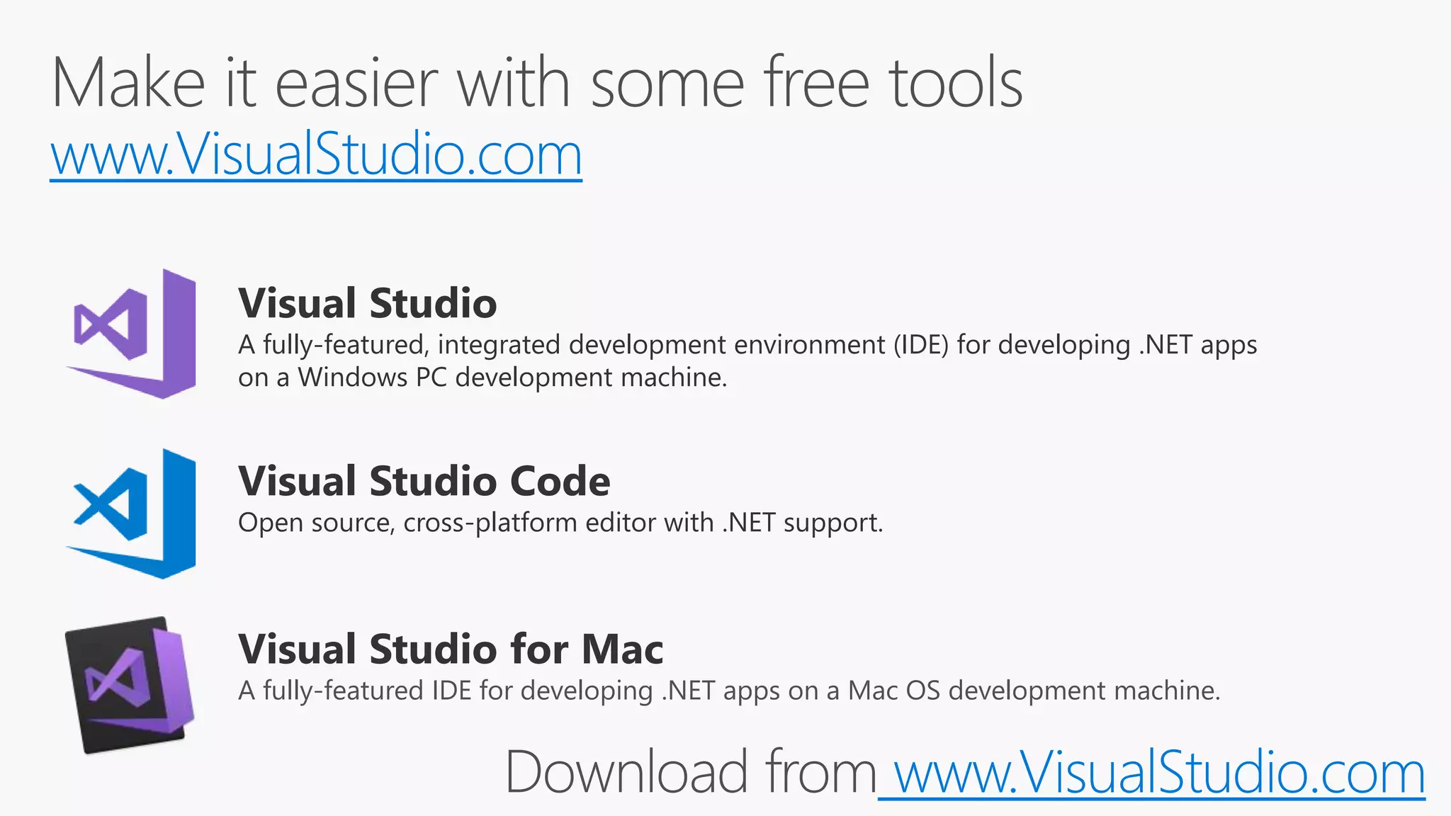 www.VisualStudio.com
Visual Studio Code
Open source, cross-platform editor with .NET support.
Visual Studio
A fully-featured, integrated development environment (IDE) for developing .NET apps
on a Windows PC development machine.
Visual Studio for Mac
A fully-featured IDE for developing .NET apps on a Mac OS development machine.
www.VisualStudio.com
 