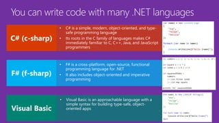 • C# is a simple, modern, object-oriented, and type-
safe programming language
• Its roots in the C family of languages makes C#
immediately familiar to C, C++, Java, and JavaScript
programmers
• F# is a cross-platform, open-source, functional
programming language for .NET
• It also includes object-oriented and imperative
programming
• Visual Basic is an approachable language with a
simple syntax for building type-safe, object-
oriented apps
 