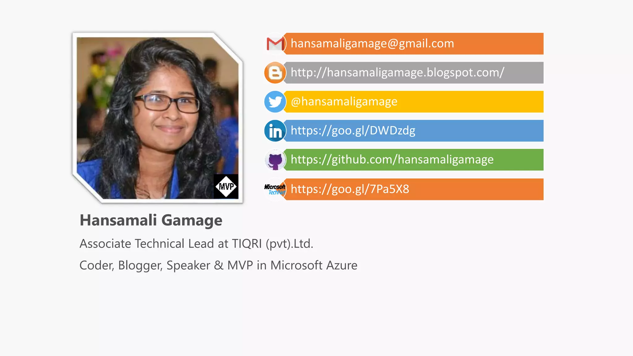 hansamaligamage@gmail.com
http://hansamaligamage.blogspot.com/
@hansamaligamage
https://goo.gl/DWDzdg
https://github.com/hansamaligamage
https://goo.gl/7Pa5X8
Hansamali Gamage
Associate Technical Lead at TIQRI (pvt).Ltd.
Coder, Blogger, Speaker & MVP in Microsoft Azure
 