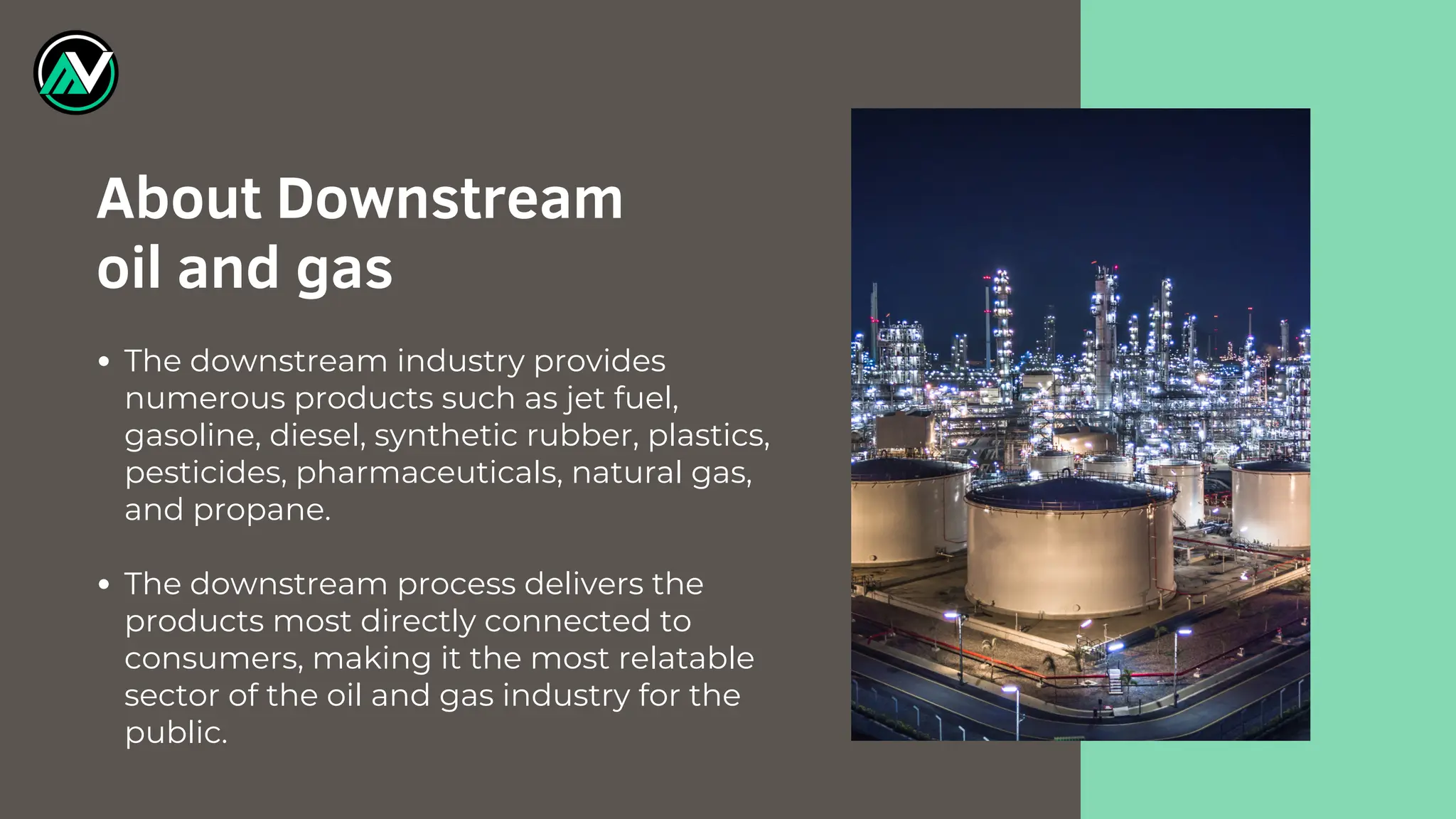 The downstream industry provides
numerous products such as jet fuel,
gasoline, diesel, synthetic rubber, plastics,
pesticides, pharmaceuticals, natural gas,
and propane.
The downstream process delivers the
products most directly connected to
consumers, making it the most relatable
sector of the oil and gas industry for the
public.
About Downstream
oil and gas
 