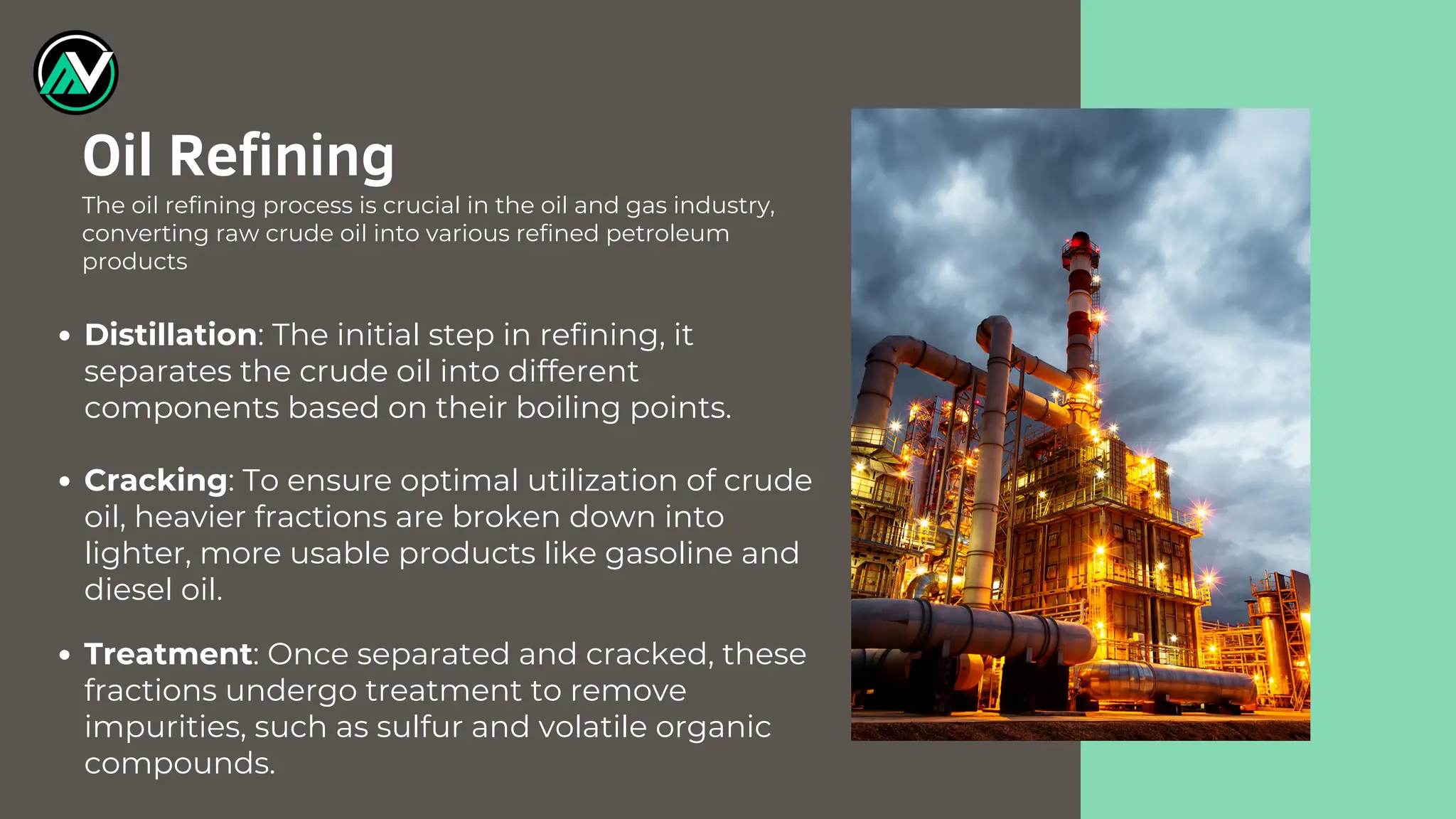 Distillation: The initial step in refining, it
separates the crude oil into different
components based on their boiling points.
Cracking: To ensure optimal utilization of crude
oil, heavier fractions are broken down into
lighter, more usable products like gasoline and
diesel oil.
Treatment: Once separated and cracked, these
fractions undergo treatment to remove
impurities, such as sulfur and volatile organic
compounds.
Oil Refining
The oil refining process is crucial in the oil and gas industry,
converting raw crude oil into various refined petroleum
products
 
