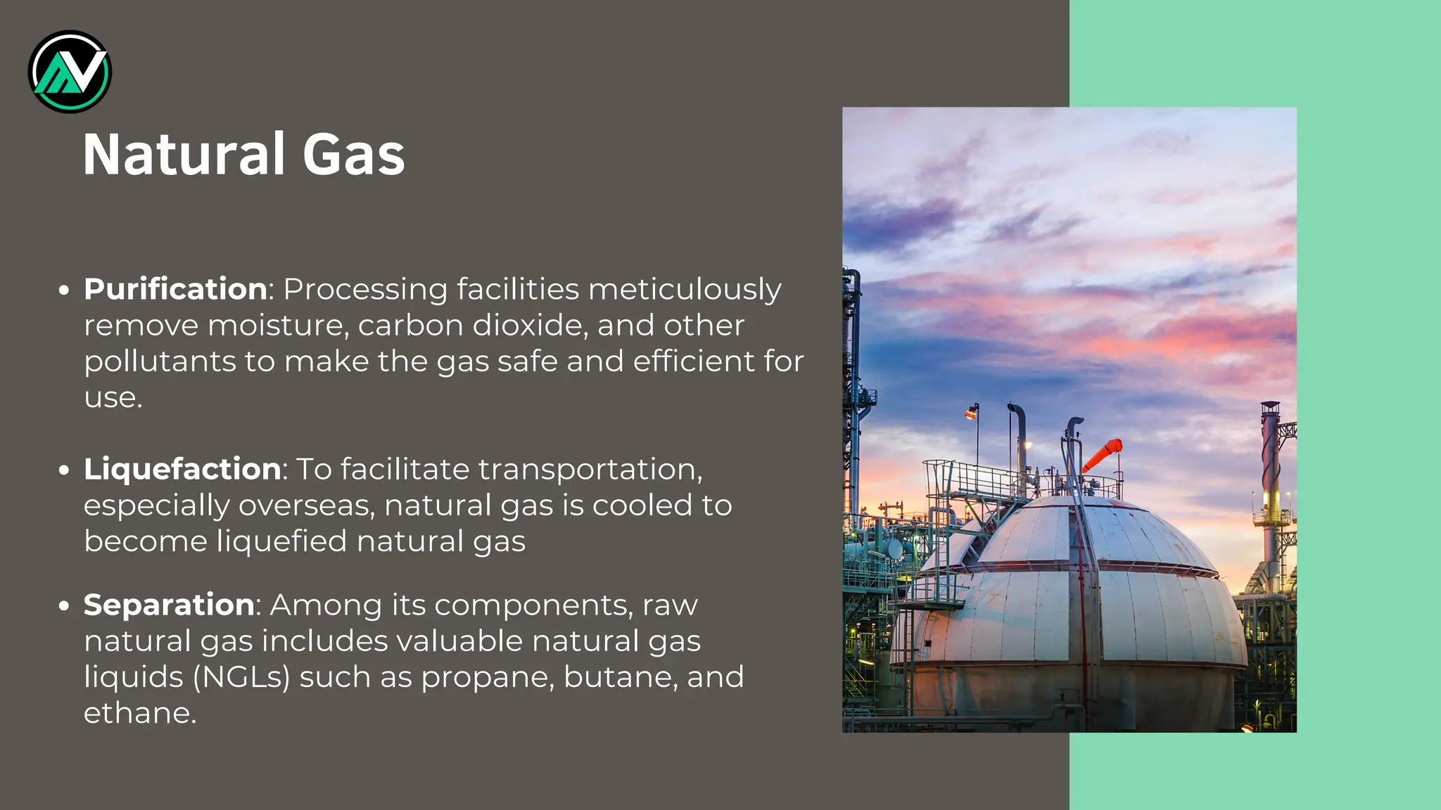 Purification: Processing facilities meticulously
remove moisture, carbon dioxide, and other
pollutants to make the gas safe and efficient for
use.
Liquefaction: To facilitate transportation,
especially overseas, natural gas is cooled to
become liquefied natural gas
Separation: Among its components, raw
natural gas includes valuable natural gas
liquids (NGLs) such as propane, butane, and
ethane.
Natural Gas
 
