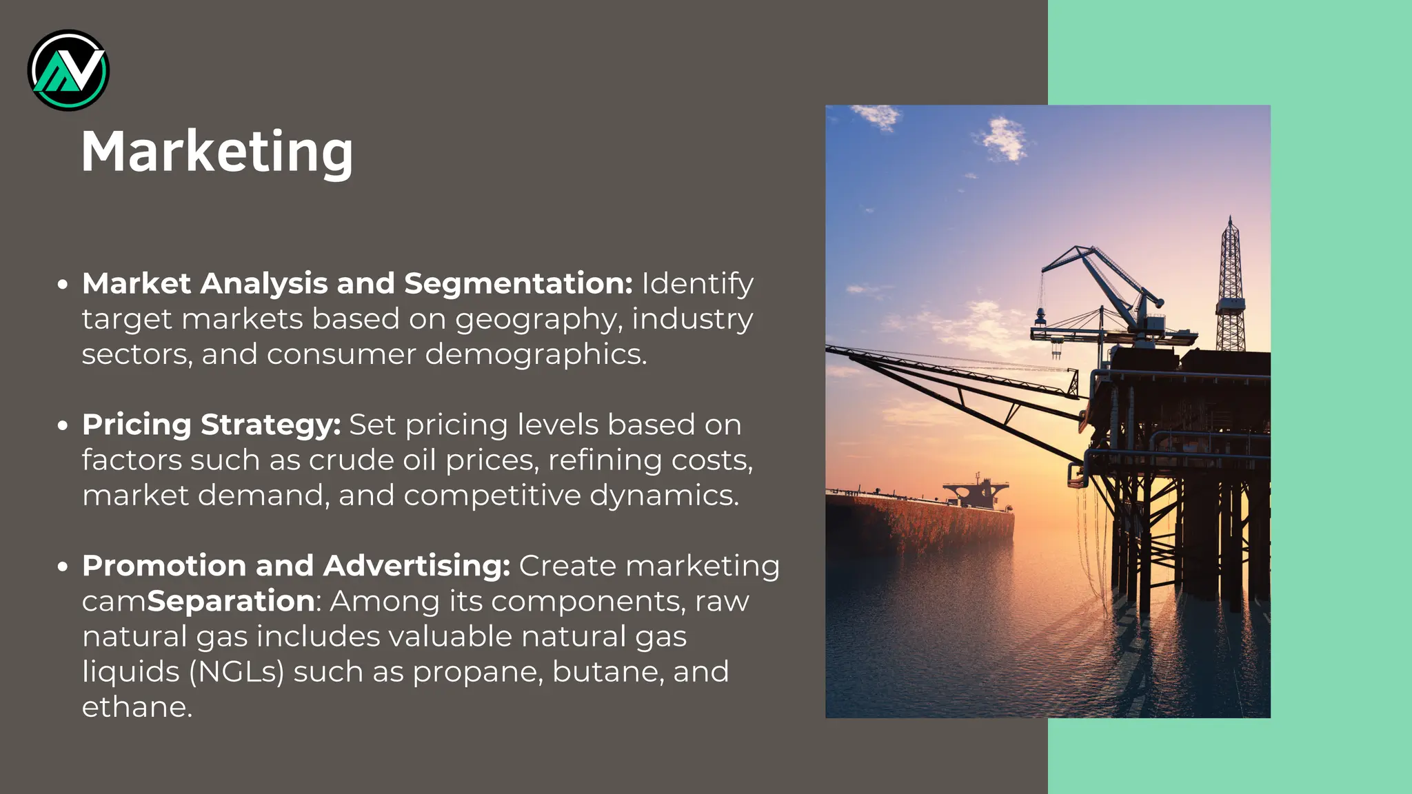 Market Analysis and Segmentation: Identify
target markets based on geography, industry
sectors, and consumer demographics.
Pricing Strategy: Set pricing levels based on
factors such as crude oil prices, refining costs,
market demand, and competitive dynamics.
Promotion and Advertising: Create marketing
camSeparation: Among its components, raw
natural gas includes valuable natural gas
liquids (NGLs) such as propane, butane, and
ethane.
Marketing
 
