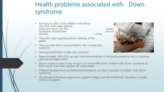 Health problems associated with Down
syndrome
• As many as 50% of the children with Down syndrome are
also born with heart...